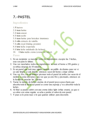 1-MM HIPERVINCULO SERVICIODE HOSPEDAJE
JENIFERJOSELIN LUCIO HERNANDEZY KARLA NOHEMI LUNA AGUNDIS
7.-PASTEL
Ingredientes
1.5 huevos
2.1 taza harina
3.1 taza azucar
4.1 taza aceite
5.1 taza harina para hotcakes intantanea
6.1 cdts extracto de vainilla
7.1 cdts royal (baking powder)
8.1 lata leche evaporada
9.1 lata leche endulsada (la lechera)
10. 1 lata media crema (crema sin sabor)
Pasos
1. En un recipiente se mezclan todos los ingredientes excepto las 3 leches,
esas son para lo último.
2. Una vez mezclados todos los ingredientes se mete al horno a 350 grados y
se rebisa después de 10 minutos.
3. Es un pastel que está muy rapido, meterle un palillo de dientes para ver si
ya sale limpio si sale limpio, entonces sacar del horno y dejar enfriar.
4. Una vez frío, con un tenedor picotear todo el pastel de arriba (no sacar de el
molde) y como decíamos, una vez que ya este frío y picoteado, entonces en
la licuadora mezclar las 3 leches.
5. Vaciar la mezcla de leches encima de el pastel poco a poco hasta que
absorba toda la leche (el pastel es como una esponja y va a absorber toda la
leche).
6. Al final se puede cubrir con una crema dulce light (whip cream), ya que si
se cubre con vetun regular se echa a perder el sabor de este pastel.
7. Y pues se le pone nuez o lo que quieran utilizar para decorarlo.
 