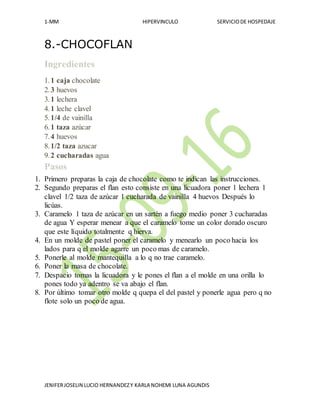 1-MM HIPERVINCULO SERVICIODE HOSPEDAJE
JENIFERJOSELIN LUCIO HERNANDEZY KARLA NOHEMI LUNA AGUNDIS
8.-CHOCOFLAN
Ingredientes
1.1 caja chocolate
2.3 huevos
3.1 lechera
4.1 leche clavel
5.1/4 de vainilla
6.1 taza azúcar
7.4 huevos
8.1/2 taza azucar
9.2 cucharadas agua
Pasos
1. Primero preparas la caja de chocolate como te indican las instrucciones.
2. Segundo preparas el flan esto consiste en una licuadora poner 1 lechera 1
clavel 1/2 taza de azúcar 1 cucharada de vainilla 4 huevos Después lo
licúas.
3. Caramelo 1 taza de azúcar en un sartén a fuego medio poner 3 cucharadas
de agua Y esperar menear a que el caramelo tome un color dorado oscuro
que este líquido totalmente q hierva.
4. En un molde de pastel poner el caramelo y menearlo un poco hacia los
lados para q el molde agarre un poco mas de caramelo.
5. Ponerle al molde mantequilla a lo q no trae caramelo.
6. Poner la masa de chocolate.
7. Despacio tomas la licuadora y le pones el flan a el molde en una orilla lo
pones todo ya adentro se va abajo el flan.
8. Por último tomar otro molde q quepa el del pastel y ponerle agua pero q no
flote solo un poco de agua.
 