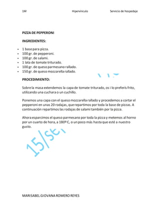 1M Hipervínculo Servicio de hospedaje
MARISABEL GIOVANA ROMERO REYES
PIZZA DE PEPPERONI
INGREDIENTES:
1 basepara pizza.
100 gr. de pepperoni.
100 gr. de salami.
1 lata de tomate triturado.
100 gr. de queso parmesano rallado.
150 gr. de queso mozzarella rallado.
PROCEDIMIENTO:
Sobrela masa extendemos la capa de tomate triturado, os i lo preferís frito,
utilizando una cuchara o un cuchillo.
Ponemos una capa con el queso mozzarella rallado y procedemos a cortar el
pepperoni en unas 20 rodajas, querepartimos por toda la base de pizzas. A
continuación repartimos las rodajas de salami también por la pizza.
Ahora esparcimos el queso parmesano por toda la pizza y metemos al horno
por un cuarto de hora, a 180º C, o un poco más hasta que esté a nuestro
gusto.