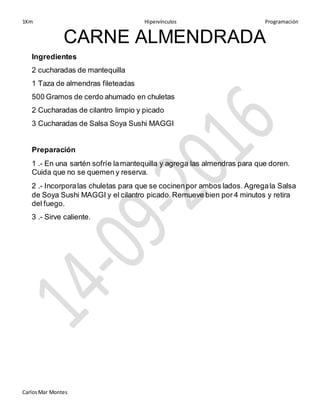1Km Hipervínculos Programación
CarlosMar Montes
CARNE ALMENDRADA
Ingredientes
2 cucharadas de mantequilla
1 Taza de almendras fileteadas
500 Gramos de cerdo ahumado en chuletas
2 Cucharadas de cilantro limpio y picado
3 Cucharadas de Salsa Soya Sushi MAGGI
Preparación
1 .- En una sartén sofríe lamantequilla y agrega las almendras para que doren.
Cuida que no se quemen y reserva.
2 .- Incorporalas chuletas para que se cocinenpor ambos lados. Agregala Salsa
de Soya Sushi MAGGI y el cilantro picado.Remueve bien por 4 minutos y retira
del fuego.
3 .- Sirve caliente.
 