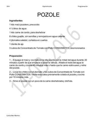 1Km Hipervínculos Programación
CarlosMar Montes
POZOLE
Ingredientes
1 kilo maíz pozolero,precocido
4 ½ litros de agua
1 kilo carne de cerdo,para deshebrar
8 chiles guajillo, sin semillas y remojados en agua caliente
4 jitomates saladet, cortados en cuartos
1 diente de ajo
3 cubos de Concentrado de Tomate con Pollo CONSOMATE®,desmoronados
Preparación
1 .- Enjuaga el maíz y cocínalo en la olla exprés con la mitad del agua durante 20
minutos a partir de que empiece a sonar la válvula. Añade el resto del agua la
carne de cerdo y cocina 40 minutos más o hasta que la carne esté suave y retira
del pozole.
2 .- Licúa los chiles con el jitomate y los cubos de Concentrado de Tomate con
Pollo CONSOMATE®.Vierte esta salsa previamente colada al pozole y cocina
por 10 minutos más.
3 .- Sirve el pozole con un poco de la carne deshebraday disfruta.
 