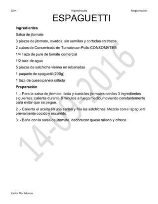 1Km Hipervínculos Programación
CarlosMar Montes
ESPAGUETTI
Ingredientes
Salsa de jitomate
3 piezas de jitomate, lavados, sin semillas y cortados en trozos
2 cubos de Concentrado de Tomate con Pollo CONSOMATE®
1/4 Taza de puré de tomate comercial
1/2 taza de agua
5 piezas de salchicha vienna en rebanadas
1 paquete de spaguetti (200g)
1 taza de queso panela rallado
Preparación
1 .- Para la salsa de jitomate, licúa y cuela los jitomates con los 3 ingredientes
siguientes;calienta durante 8 minutos a fuego medio,moviendo constantemente
para evitar que se pegue.
2 .- Calienta el aceite en una sartén y fríe las salchichas. Mezcla con el spaguetti
previamente cocido y escurrido.
3 .- Baña con la salsa de jitomate, decoracon queso rallado y ofrece.
 