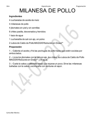 1Km Hipervínculos Programación
CarlosMar Montes
MILANESA DE POLLO
Ingredientes
4 cucharadas de aceite de maíz
4 milanesas de pollo
4 jitomates sin piel y sin semillas
6 chiles pasilla, desvenados y hervidos
1 taza de agua
1 cucharadita de sal con ajo, en polvo
2 cubos de Caldo de Pollo MAGGI® Reducido en Grasa**
Preparación
1 .- Calienta el aceite y fríe las pechugas de pollo hasta que estén cocidas por
ambos lados.
2 .- Licúa los jitomates con la sal con ajo, los chiles, los cubos de Caldo de Pollo
MAGGI® Reducido en Grasa** y el agua.
3 .- Cuela la salsa y caliéntala hasta que espese un poco.Sirve las milanesas
bañadas con la salsa y acompaña con verduras al vapor.
 