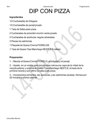 1Km Hipervínculos Programación
CarlosMar Montes
DIP CON PIZZA
Ingredientes
1/2 Cucharadita de Orégano
1/2 Cucharadita de perejil picado
1 Taza de Salsa para pizza
2 Cucharadas de pimentón morrón verde picado
2 Cucharadas de aceitunas negras rebanadas
3 Piezas de salchichas
1 Paquete de Queso Crema FIORELO®
1 Taza de Queso Tipo Manchego NESTLÉ ® rallado
Preparación
1 .- Mezcla el Queso Crema FIORELO,el orégano y el perejil.
2 .- Aparte, en un molde para microondas colocauna capa de la mitad de la
mezcla anterior y encima el Queso Tipo Manchego NESTLÉ,el resto de la
primera mezcla y por último la salsa para pizza.
3 .- Incorporalos pimientos, las aceitunas y las salchichas picadas. Hornea por
20 minutos y ofrece caliente.
 