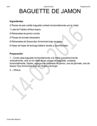 1Km Hipervínculos Programación
CarlosMar Montes
BAGUETTE DE JAMON
Ingredientes
2 Piezas de pan canilla baguette cortado horizontalmente por la mitad
1 Lata de Frijoles refritos bayos
6 Rebanadas de jamón cocido
2 Piezas de tomate rebanados
6 Rebanadas de Queso tipo Americano bajo en grasa
6 Hojas de hojas de lechuga italiana lavada y desinfectada
Preparación
1 .- Corta cada baguette horizontalmente a la mitad y posteriormente
verticalmente, unta en la mitad de las piezas de baguette, cortadas
horizontalmente, frijoles, agrega una rebanada de jamón, una de jitomate, una de
Queso Tipo Americano Bajo en Grasa y lechuga
2 .- Ofrece.
 