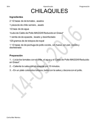 1Km Hipervínculos Programación
CarlosMar Montes
CHILAQUILES
Ingredientes
2 1/2 tazas de de tomates , asados
1 pieza de de chile serrano , asado
1/2 taza de de agua
1cubo de Caldo de Pollo MAGGI® Reducido en Grasa*
1 ramita de de epazote , lavado y desinfectado
125 gramos de de totopos de nopal
1 1/2 tazas de de pechuga de pollo cocida, sin hueso, sin piel, cocido y
deshebrado
Preparación
1 .- Licúa los tomates con el chile, el agua y el Caldo de Pollo MAGGI® Reducido
en Grasa*.
2 .- Calienta la salsa con el epazote por 10 minutos.
3 .- En un plato colocalos totopos,baña con la salsa y decoracon el pollo.
 