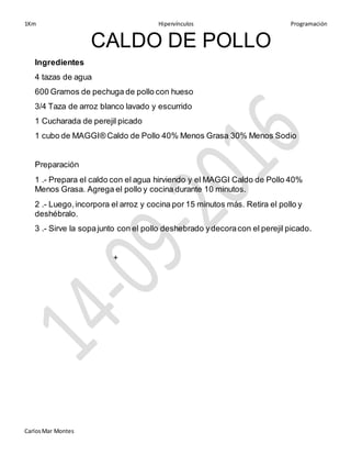 1Km Hipervínculos Programación
CarlosMar Montes
CALDO DE POLLO
Ingredientes
4 tazas de agua
600 Gramos de pechuga de pollo con hueso
3/4 Taza de arroz blanco lavado y escurrido
1 Cucharada de perejil picado
1 cubo de MAGGI® Caldo de Pollo 40% Menos Grasa 30% Menos Sodio
Preparación
1 .- Prepara el caldo con el agua hirviendo y el MAGGI Caldo de Pollo 40%
Menos Grasa. Agrega el pollo y cocina durante 10 minutos.
2 .- Luego,incorpora el arroz y cocina por 15 minutos más. Retira el pollo y
deshébralo.
3 .- Sirve la sopajunto con el pollo deshebrado ydecoracon el perejil picado.
+
 