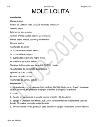 1Km Hipervínculos Programación
CarlosMar Montes
MOLE LOLITA
Ingredientes
3 tazas de agua
4 cubos de Caldo de Pollo MAGGI® Reducido en Grasa**
1 cebolla asada
3 dientes de ajos, asados
10 chiles anchos asados, cocidos y desvenados
3 chiles pasilla asados, cocidos y desvenados
3 tomate asados
1 cucharada de ajonjolí
1/4 cucharadita de canela, molida
1/4 cucharadita de orégano
1/4 cucharadita de pimienta negra, molida
3 Cucharadas de aceite de maíz
2 tabletas de Chocolate para Mesa ABUELITA®, picado
10 cucharadas de mermelada de zarzamora
4 piernas de pollo, cocidas
4 muslos de pollo, cocidos
1 cucharada de ajonjolí, tostado
Preparación
1 .- Licúa el agua con los cubos de Caldo de Pollo MAGGI® Reducido en Grasa**, la cebolla,
los ajos, los chiles, los jitomates, el ajonjolí, la canela, el orégano y la pimienta
2 .- cuela.
3 .- Aparte, en una cacerola o cazuela calienta el aceite y fríe lo anterior
4 .- agrega el Chocolate para Mesa ABUELITA® con la mermelada de zarzamora y cocina
durante 10 minutos moviendo constantemente.
5 .- Ofrece caliente con las piezas de pollo, decora con ajonjolí y acompaña con arroz blanco.
 