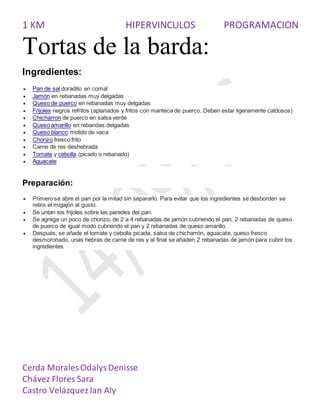 1 KM HIPERVINCULOS PROGRAMACION
Cerda Morales OdalysDenisse
Chávez Flores Sara
Castro Velázquez Ian Aly
Tortas de la barda:
Ingredientes:
 Pan de sal doradito en comal
 Jamón en rebanadas muy delgadas
 Queso de puerco en rebanadas muy delgadas
 Frijoles negros refritos (aplanados y fritos con manteca de puerco. Deben estar ligeramente caldosos)
 Chicharron de puerco en salsa verde
 Queso amarillo en rebandas delgadas
 Queso blanco molido de vaca
 Chorizo fresco frito
 Carne de res deshebrada
 Tomate y cebolla (picado o rebanado)
 Aguacate
Preparación:
 Primero se abre el pan por la mitad sin separarlo. Para evitar que los ingredientes se desborden se
retira el migajón al gusto.
 Se untan los frijoles sobre las paredes del pan.
 Se agrega un poco de chorizo, de 2 a 4 rebanadas de jamón cubriendo el pan, 2 rebanadas de queso
de puerco de igual modo cubriendo el pan y 2 rebanadas de queso amarillo.
 Después, se añade el tomate y cebolla picada, salsa de chicharrón, aguacate, queso fresco
desmoronado, unas hebras de carne de res y al final se añaden 2 rebanadas de jamón para cubrir los
ingredientes
 