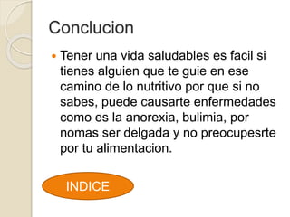 Conclucion
Tener una vida saludables es facil si
tienes alguien que te guie en ese
camino de lo nutritivo por que si no
sabes, puede causarte enfermedades
como es la anorexia, bulimia, por
nomas ser delgada y no preocupesrte
por tu alimentacion.
INDICE