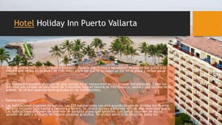 Hotel Holiday Inn Puerto Vallarta
• Piscina al aire libre, club infantil y gimnasio. ¿Quiere algo fresco y agradable? Pruebe el bar junto a la
playa o uno de los otros bares de este hotel entre los que se incluyen un bar en la playa y un bar en la
piscina.
• Los huéspedes pueden disfrutar de una comida en el restaurante en las propias instalaciones. Entre los
servicios adicionales de este hotel de 3 estrellas figuran bañera de hidromasaje, sauna y una terraza en la
azotea. Se ofrece aparcamiento gratuito en las instalaciones.
• Habitaciones.
• Las habitaciones disponen de balcón. Las 220 habitaciones con aire acondicionado de Holiday Inn Puerto
Vallarta incluyen caja fuerte y cafetera y tetera. Se ofrece acceso a Internet wifi de alta velocidad gratis.
Las habitaciones disponen de televisor de pantalla plana (por satélite). Los baños disponen de ducha,
secador de pelo y artículos de higiene personal gratuitos. Se ofrece servicio de limpieza todos los
 