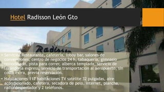 Hotel Radisson León Gto
• Servicios Restaurante, cafetería, lobby bar, salones de
convenciones, centro de negocios 24 h, tabaquería, gimnasio
remodelado, pista para correr, alberca templada, servicio de
lavandería express, servicio de transportación al aeropuerto, sin
costo extra, previa reservación.
• Habitaciones 117 habitaciones TV satélite 32 pulgadas, aire
acondicionado, cafetera, secadora de pelo, internet, plancha,
radio despertador y 2 teléfonos.
 