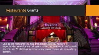 Restaurante Grants
• Uno de las restaurantes más grandes de México, nuestra
especialidad se enfoca en el estilo buffet, el cual está conformado
por más de 70 platillos internacionales más 1 barra de ensaladas y
postres.
 