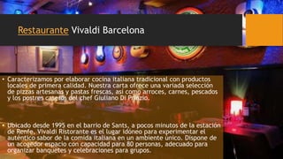 Restaurante Vivaldi Barcelona
• Caracterizamos por elaborar cocina italiana tradicional con productos
locales de primera calidad. Nuestra carta ofrece una variada selección
de pizzas artesanas y pastas frescas, así como arroces, carnes, pescados
y los postres caseros del chef Giuliano Di Prinzio.
• Ubicado desde 1995 en el barrio de Sants, a pocos minutos de la estación
de Renfe, Vivaldi Ristorante es el lugar idóneo para experimentar el
auténtico sabor de la comida italiana en un ambiente único. Dispone de
un acogedor espacio con capacidad para 80 personas, adecuado para
organizar banquetes y celebraciones para grupos.
 