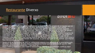 Restaurante Diverxo
• DiverXO es un restaurante joven, instalado en un local de barrio, propio de un equipo que en
ningún caso parece acercarse a los 30 años: un comedor breve y limpio y una cocina
fantasiosa, desbordante y tan divertida como su dim sum de tortilla de patatas (spanish
toltilla) un plato logrado y muy celebrado. También ofrecen, siempre de la mano del genial
David Muñoz, dim sum de conejo -guisado en 5 especias chinas- acompañado de un
monográfico de zanahoria (espuma, cintas en escabeche, crema y dados crudos); cangrejo de
caparazón blando, adobado y frito al estilo andaluz; gamba roja frita al revés -un carpaccio
extendido sobre el plato que se "fríe" rociándolo con un sofrito hecho con el jugo de las
cabezas- o bacalao negro -una curiosa especie del Pacífico- aderezado con sidra y miel china y
acompañado de una lograda versión del socarrat –la parte agarrada de las paellas- que impuso
Raúl Aleixandre en Ca Sento.
• Desde el 20 de noviembre de 2013 el restaurante ostenta tres estrellas de la prestigiosa guía
Michelin, devolviéndole de esta manera a Madrid un honor que no tenía desde que en 1995
Zalacaín perdiera esta condición. - See more at:
http://www.guiadelocio.com/madrid/restaurantes/madrid/diverxo#sthash.JaxFEJyj.dpuf
 