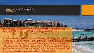 Playa del Carmen
• Es la cabecera del municipio de Solidaridad, Quintana Roo,
localizado al sureste de México, y al sur de Cancún.
• Está dentro de la zona turística denominada "Riviera Maya". La
ciudad (ubicada en las coordenadas 20,62° norte y 87,07° oeste)
es bañada por las aguas del Mar Caribe y su principal actividad
económica es el turismo. Esto viene de la mano que también se
genere mucho trabajo en la industria de la construcción, esta es
la segunda industria más importante del municipio.
 