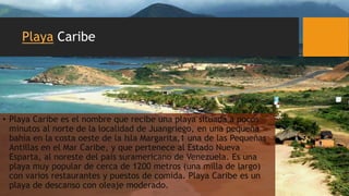 Playa Caribe
• Playa Caribe es el nombre que recibe una playa situada a pocos
minutos al norte de la localidad de Juangriego, en una pequeña
bahía en la costa oeste de la Isla Margarita,1 una de las Pequeñas
Antillas en el Mar Caribe, y que pertenece al Estado Nueva
Esparta, al noreste del país suramericano de Venezuela. Es una
playa muy popular de cerca de 1200 metros (una milla de largo)
con varios restaurantes y puestos de comida. Playa Caribe es un
playa de descanso con oleaje moderado.
 