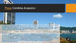 Playa Condesa Acapulco
• Es una de las playas más populares y concurridas del puerto de Acapulco, Guerrero, en el sur
de México. Se localiza al nor-noreste de la bahía de Santa Lucía en la zona turística
denominada como Acapulco Dorado. Comprende un corto tramo de la Avenida Costera Miguel
Alemán, desde la plaza Marbella (Glorieta de la Diana cazadora) hasta el edificio del hotel
Fiesta Americana, con 655 m de largo.
• Frente a la playa en mar adentro se localiza el Farallón del Obispo (El Morro), una roca de
mediano tamaño, conocida por sus míticas leyendas. Al otro lado, en tierra y adyacente a la
Avenida Costera Miguel Alemán, se localiza una peculiar gama de restaurantes de mariscos
para todos los gustos. Por la noche, se convierte en uno de los sitios más concurridos por
personas de todas la edades, sobre todo de mucho ambiente juvenil y turístico, para disfrutar
de los numerosos bares y discotecas junto a la playa, así como admirar el frecuente y
espectacular salto de la torre de 50 m de altura del Bungee, situado en uno de los
restaurantes más famosos.
 