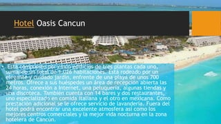 Hotel Oasis Cancun
• Está compuesto por cinco edificios de tres plantas cada uno,
sumando un total de 1.026 habitaciones. Está rodeado por un
elegante y cuidado jardín, enfrente de una playa de unos 700
metros. Ofrece a sus huéspedes un área de recepción abierta las
24 horas, conexión a Internet, una peluquería, algunas tiendas y
una discoteca. También cuenta con 14 bares y dos restaurantes,
uno especializado en comida italiana y el otro en mexicana. Como
prestación adicional se le ofrece servicio de lavandería. Fuera del
hotel podrá encontrar una excelente atmosfera así como los
mejores centros comerciales y la mejor vida nocturna en la zona
hotelera de Cancún.
 