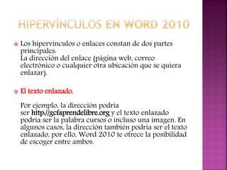  Los hipervínculos o enlaces constan de dos partes
principales:
La dirección del enlace (página web, correo
electrónico o cualquier otra ubicación que se quiera
enlazar).
 El texto enlazado.
Por ejemplo, la dirección podría
ser http://gcfaprendelibre.org y el texto enlazado
podría ser la palabra cursos o incluso una imagen. En
algunos casos, la dirección también podría ser el texto
enlazado, por ello, Word 2010 te ofrece la posibilidad
de escoger entre ambos.
 