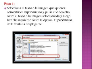 Paso 1:
 Selecciona el texto o la imagen que quieres
convertir en hipervínculo y pulsa clic derecho
sobre el texto o la imagen seleccionada y luego
haz clic izquierdo sobre la opción Hipervínculo,
de la ventana desplegable.
 