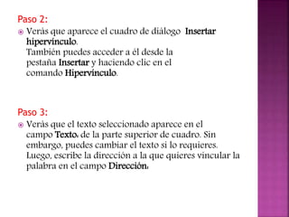 Paso 2:
 Verás que aparece el cuadro de diálogo Insertar
hipervínculo.
También puedes acceder a él desde la
pestaña Insertar y haciendo clic en el
comando Hipervínculo.
Paso 3:
 Verás que el texto seleccionado aparece en el
campo Texto: de la parte superior de cuadro. Sin
embargo, puedes cambiar el texto si lo requieres.
Luego, escribe la dirección a la que quieres vincular la
palabra en el campo Dirección:
 