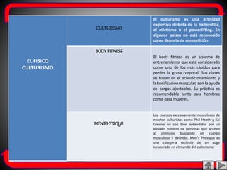 EL FISICO
CULTURISMO
CULTURISMO
El culturismo es una actividad
deportiva distinta de la halterofilia,
el atletismo o el powerlifting. En
algunos países no está reconocido
como deporte de competición
BODYFITNESS
El body fitness es un sistema de
entrenamiento que está considerado
como uno de los más rápidos para
perder la grasa corporal. Sus clases
se basan en el acondicionamiento y
la tonificación muscular, con la ayuda
de cargas ajustables. Su práctica es
recomendable tanto para hombres
como para mujeres.
MENPHYSIQUE
Los cuerpos excesivamente musculosos de
muchos culturistas como Phil Heath y Kai
Greene no son bien entendidos por un
elevado número de personas que acuden
al gimnasio buscando un cuerpo
musculoso y definido. Men's Physique es
una categoría reciente de un auge
inesperado en el mundo del culturismo
 