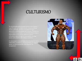 CULTURISMO
Es una actividad que se suele realizar en gimnasios, y
cuyo fin suele ser la obtención de una musculatura
fuerte y definida, así como mantener la mayor
definición y simetría posible de la misma. También se
suele llamar musculación a la actividad encaminada a
hipertrofiar el músculo (su diferencia con el
culturismo radica en que la musculación no exige
poses como objetivo del trabajo muscular).
El culturismo es una actividad deportiva distinta de la
halterofilia, el atletismo o el powerlifting. En algunos
países no está reconocido como deporte de
competición
 