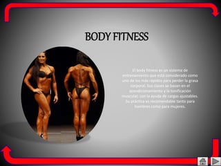 BODY FITNESS
El body fitness es un sistema de
entrenamiento que está considerado como
uno de los más rápidos para perder la grasa
corporal. Sus clases se basan en el
acondicionamiento y la tonificación
muscular, con la ayuda de cargas ajustables.
Su práctica es recomendable tanto para
hombres como para mujeres.
 