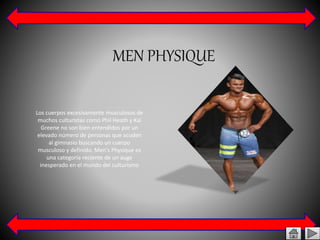 MEN PHYSIQUE
Los cuerpos excesivamente musculosos de
muchos culturistas como Phil Heath y Kai
Greene no son bien entendidos por un
elevado número de personas que acuden
al gimnasio buscando un cuerpo
musculoso y definido. Men's Physique es
una categoría reciente de un auge
inesperado en el mundo del culturismo
 