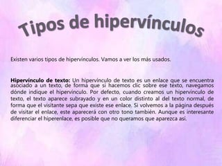 Existen varios tipos de hipervínculos. Vamos a ver los más usados.
Hipervínculo de texto: Un hipervínculo de texto es un enlace que se encuentra
asociado a un texto, de forma que si hacemos clic sobre ese texto, navegamos
dónde indique el hipervínculo. Por defecto, cuando creamos un hipervínculo de
texto, el texto aparece subrayado y en un color distinto al del texto normal, de
forma que el visitante sepa que existe ese enlace. Si volvemos a la página después
de visitar el enlace, este aparecerá con otro tono también. Aunque es interesante
diferenciar el hiperenlace, es posible que no queramos que aparezca así.
 