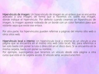 Hipervínculo de imagen: Un hipervínculo de imagen es un enlace que se encuentra
asociado a una imagen, de forma que si hacemos clic sobre esa imagen,
dónde indique el hipervínculo. Por defecto cuando creamos un hipervínculo de
imagen, la imagen aparece rodeada de un borde con un color llamativo para que
visitante sepa que existe ese enlace.
Por otra parte, los hipervínculos pueden referirse a páginas del mismo sitio web o
otros sitios web.
Hipervínculo local o interno: Un hipervínculo local o interno es un vínculo a una
página que se encuentra en el mismo sitio web (sitio local). Así, para referirnos a
tan solo basta con poner la ruta o dirección en el disco duro. Si se encuentra en la
misma carpeta, basta con poner su nombre.
Por ejemplo, supongamos que tenemos un vínculo desde esta página a otra
curso que está en la carpeta access. El vínculo sería: access/curso.htm
 