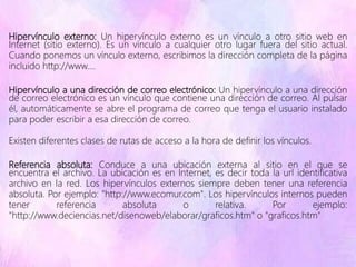 Hipervínculo externo: Un hipervínculo externo es un vínculo a otro sitio web en
Internet (sitio externo). Es un vínculo a cualquier otro lugar fuera del sitio actual.
Cuando ponemos un vínculo externo, escribimos la dirección completa de la página
incluido http://www....
Hipervínculo a una dirección de correo electrónico: Un hipervínculo a una dirección
de correo electrónico es un vínculo que contiene una dirección de correo. Al pulsar
él, automáticamente se abre el programa de correo que tenga el usuario instalado
para poder escribir a esa dirección de correo.
Existen diferentes clases de rutas de acceso a la hora de definir los vínculos.
Referencia absoluta: Conduce a una ubicación externa al sitio en el que se
encuentra el archivo. La ubicación es en Internet, es decir toda la url identificativa
archivo en la red. Los hipervínculos externos siempre deben tener una referencia
absoluta. Por ejemplo: "http://www.ecomur.com". Los hipervínculos internos pueden
tener referencia absoluta o relativa. Por ejemplo:
"http://www.deciencias.net/disenoweb/elaborar/graficos.htm" o "graficos.htm"
 