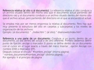 Referencia relativa (al sitio o al documento): La referencia relativa al sitio conduce a
un archivo situado dentro del mismo sitio que el documento actual partiendo del
directorio raíz y al documento conduce a un archivo situado dentro del mismo sitio
que el archivo actual, pero partiendo del directorio en el que se encuentra el actual.
Se emplea más por ser menos engorrosa la relativa al documento. Pero hay que
muy presente la estructura del sitio en carpetas y subcarpetas y los niveles de
organización de los archivos:
Ejemplo: (al documento): " ../index.htm "; (al sitio): " disenoweb/index.htm"
Referencia a una parte de un documento: Conduce a un punto dentro de un
documento, ya sea dentro del actual o de otro diferente. Primero debemos definir
punto de fijación, anclaje o marcador. El punto se define dentro de un documento
con el cursor en el lugar exacto a través del menú Insertar , opción Anclaje con
nombre (DW) o Marcador (FP).
Después colocar el vínculo:" #nombre_anclaje" (misma página)
" nombre_documento#nombre_anclaje" (distinta página).
Por ejemplo: Ir al principio de página
 