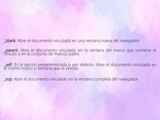 _blank: Abre el documento vinculado en una ventana nueva del navegador.
_parent: Abre el documento vinculado en la ventana del marco que contiene el
vínculo o en el conjunto de marcos padre.
_self: Es la opción predeterminada o por defecto. Abre el documento vinculado en
el mismo marco o ventana que el vínculo.
_top: Abre el documento vinculado en la ventana completa del navegador.
 