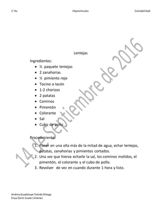 1° Av Hipervínculos Contabilidad
AndreaGuadalupe ToledoOrtega
Enya Osiris Suarez Jimenez
Lentejas
Ingredientes:
 ½ paquete lentejas
 2 zanahorias
 ½ pimiento rojo
 Tocino o lacón
 1-2 chorizos
 2 patatas
 Cominos
 Pimentón
 Colorante
 Sal
 Cubo de pollo
Procedimiento:
1. Poner en una olla más de la mitad de agua, echar lentejas,
patatas, zanahorias y pimientos cortados.
2. Una vez que hierva echarle la sal, los cominos molidos, el
pimentón, el colorante y el cubo de pollo.
3. Revolver de vez en cuando durante 1 hora y listo.
 