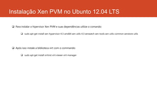 Instalação Xen PVM no Ubunto 12.04 LTS
 Para instalar o hipervisor Xen PVM e suas dependências utilize o comando:
 sudo apt-get install xen-hypervisor-4.3-amd64 xen-utils-4.3 xenwatch xen-tools xen-utils-common xenstore-utils
 Após isso instale a biblioteca virt com o commando:
 sudo apt-get install virtinst virt-viewer virt-manager
 