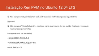 Instalação Xen PVM no Ubunto 12.04 LTS
 Abra o arquivo “/etc/xen-tools/xen-tools.conf” e adicione no fim do arquivo a seguinte linha:
pygrub=1
 Edite o arquivo “/etc/default/grub” e modifique o grub para iniciar o Xen por padrão. Para tanto é necessário
modificar as seguintes linhas:
GRUB_DEFAULT=“Xen 4.1-amd64”
#GRUB_HIDDEN_TIMEOUT=0
#GRUB_HIDDEN_TIMEOUT_QUIET=true
GRUB_TIMEOUT=10
 