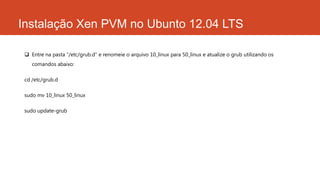 Instalação Xen PVM no Ubunto 12.04 LTS
 Entre na pasta “/etc/grub.d” e renomeie o arquivo 10_linux para 50_linux e atualize o grub utilizando os
comandos abaixo:
cd /etc/grub.d
sudo mv 10_linux 50_linux
sudo update-grub
 
