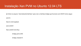 Instalação Xen PVM no Ubunto 12.04 LTS
 Entre no arquivo “/etc/network/interface” para criar a interface bridge que funcione com DHCP. Como segue:
auto lo
iface lo inet loopback
auto xenbr0
iface xenbr0 inet dhcp
bridge_ports eth0
bridge_maxwait 0
 