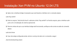 Instalação Xen PVM no Ubunto 12.04 LTS
 Após criar a interface bridge é necessário que você levante a interface com o comando abaixo:
sudo ifup xenbr0
 Entre no arquivo “/etc/init.d/rc.local” e adicione a linha “ifup xenbr0” no final do arquivo, para a interface subir
junto com a inicialização do sistema operacional.
 Para ter certeza de que a sua interface bridge está funcionando, verifique se ela consta na saída do comando
abaixo:
sudo brctl show
 Caso não esteja configurada ainda, reinicie o serviço de rede com o comando a seguir:
/etc/init.d/networking restart
 