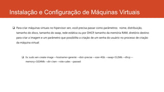 Instalação e Configuração de Máquinas Virtuais
 Para criar máquinas virtuais no hipervisor xen, você precisa passar como parâmetros: nome, distribuição,
tamanho do disco, tamanho do swap, rede estática ou por DHCP, tamanho da memória RAM, diretório destino
para criar a imagem e um parâmetro que possibilita a criação de um senha do usuário no processo de criação
da máquina virtual:
 Ex: sudo xen-create-image –-hostname=gerente -–dist=precise –-size=4Gb -–swap=512Mb -–dhcp –-
memory=1024Mb -–dir=/xen -–role=udev --passwd
 