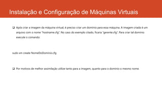 Instalação e Configuração de Máquinas Virtuais
 Após criar a imagem da máquina virtual, é preciso criar um domínio para essa máquina. A imagem criada é um
arquivo com o nome “hostname.cfg”. No caso do exemplo citado, ficaria “gerente.cfg”. Para criar tal domínio
execute o comando:
sudo xm create NomeDoDomínio.cfg
 Por motivos de melhor assimilação utilize tanto para a imagem, quanto para o domínio o mesmo nome.
 