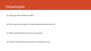 Virtualização
 Surgiu por volta de 1960 com a IBM;
 Técnica que permite instalar um sistema operacional dentro de outro;
 Melhor aproveitamento dos recursos da máquina;
 Utiliza-se de hipervisores para gerenciar as máquinas virtuais.
 