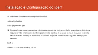 Instalação e Configuração do Iperf
 Para instalar o iperf execute os seguintes comandos:
sudo apt-get update
sudo apt-get install iperf
 Depois de instalar os pacotes nas duas máquinas vamos executar o comando abaixo para realização do teste na
máquina servidor e na máquina cliente respectivamente. A sintaxe do segundo comando executado no cliente,
200.129.39.86 é o endereço IP do servidor, -w tamanho do pacote, -i intervalo de 1 segundo, -t tempo para
transmitir:
Iperf -s
Iperf –c 200.129.39.86 –w 64k –I 1 –t 60
 