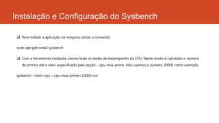 Instalação e Configuração do Sysbench
 Para instalar a aplicação na máquina utilize o comando:
sudo apt-get install sysbench
 Com a ferramenta instalada, vamos fazer os testes de desempenho da CPU. Neste modo é calculado o número
de primos até o valor especificado pela opção --cpu-max-prime. Nós usamos o número 20000 como exemplo.
sysbench -–test=cpu -–cpu-max-prime=20000 run
 