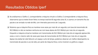 Resultados Obtidos Iperf
 Ao analisarmos o Gráfico 1, correspondente a máquina virtual e o Gráfico 2 correspondente a máquina física,
observamos que os testes foram feitos no tempo total de 60 segundos (eixo X), e usamos um tamanho fixo do
pacote a ser enviado na rede de 64k, com intervalos para envio de 1 segundo.
 Notamos que a máquina física se manteve nove vezes por mais de um segundo com taxa de transmissão de
94,5 Mbits/s e não se manteve nenhuma vez com taxas abaixo de 93,5 Mbits/s por mais de um segundo.
Enquanto a máquina virtual se manteve com transmissões de 94,5 Mbits/s por mais de um segundo apenas três
vezes, e com o mesmo valor de vezes para taxas de transmissões de 93,5 Mbits/s por mais de um segundo.
Apesar da analise ter sido feita em um espaço curto de tempo, podemos observar um melhor desempenho na
transmissão de pacotes e uso da rede, por parte da máquina física, como mostram os gráficos a seguir.
 