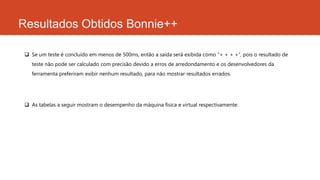 Resultados Obtidos Bonnie++
 Se um teste é concluído em menos de 500ms, então a saída será exibida como “+ + + +”, pois o resultado de
teste não pode ser calculado com precisão devido a erros de arredondamento e os desenvolvedores da
ferramenta preferiram exibir nenhum resultado, para não mostrar resultados errados.
 As tabelas a seguir mostram o desempenho da máquina física e virtual respectivamente:
 