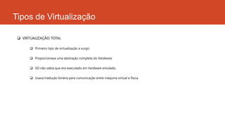 Tipos de Virtualização
 VIRTUALIZAÇÃO TOTAL
 Primeiro tipo de virtualização a surgir;
 Proporcionava uma abstração completa do hardware;
 SO não sabia que era executado em hardware emulado;
 Usava tradução binária para comunicação entre máquina virtual e física.
 