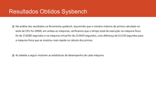 Resultados Obtidos Sysbench
 Na análise dos resultados na ferramenta sysbench, assumindo que o número máximo de primos calculado no
teste de CPU foi 20000, em ambas as máquinas, verificamos que o tempo total de execução na máquina física
foi de 23.8280 segundos e na máquina virtual foi de 23.9419 segundos, uma diferença de 0,1139 segundos para
a máquina física que se mostrou mais rápida no cálculo dos primos.
 As tabelas a seguir mostram as estatísticas de desempenho de cada máquina.
 